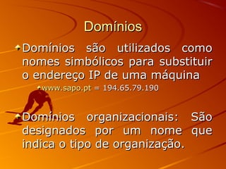 DomíniosDomínios
Domínios são utilizados comoDomínios são utilizados como
nomes simbólicos para substituirnomes simbólicos para substituir
o endereço IP de uma máquinao endereço IP de uma máquina
www.sapo.ptwww.sapo.pt = 194.65.79.190= 194.65.79.190
Domínios organizacionais: SãoDomínios organizacionais: São
designados por um nome quedesignados por um nome que
indica o tipo de organização.indica o tipo de organização.
 