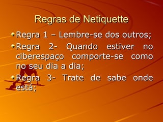 Regras de NetiquetteRegras de Netiquette
Regra 1 – Lembre-se dos outros;Regra 1 – Lembre-se dos outros;
Regra 2- Quando estiver noRegra 2- Quando estiver no
ciberespaço comporte-se comociberespaço comporte-se como
no seu dia a dia;no seu dia a dia;
Regra 3- Trate de sabe ondeRegra 3- Trate de sabe onde
está;está;
 
