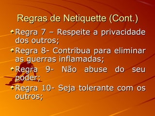 Regras de Netiquette (Cont.)Regras de Netiquette (Cont.)
Regra 7 – Respeite a privacidadeRegra 7 – Respeite a privacidade
dos outros;dos outros;
Regra 8- Contribua para eliminarRegra 8- Contribua para eliminar
as guerras inflamadas;as guerras inflamadas;
Regra 9- Não abuse do seuRegra 9- Não abuse do seu
poder;poder;
Regra 10- Seja tolerante com osRegra 10- Seja tolerante com os
outros;outros;
 