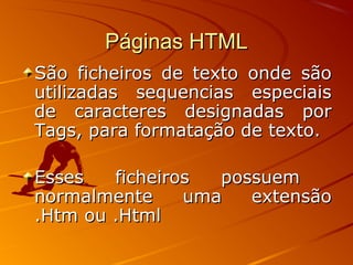 Páginas HTMLPáginas HTML
São ficheiros de texto onde sãoSão ficheiros de texto onde são
utilizadas sequencias especiaisutilizadas sequencias especiais
de caracteres designadas porde caracteres designadas por
Tags, para formatação de texto.Tags, para formatação de texto.
Esses ficheiros possuemEsses ficheiros possuem
normalmente uma extensãonormalmente uma extensão
.Htm ou .Html.Htm ou .Html
 