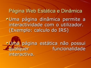 Página Web Estática e DinâmicaPágina Web Estática e Dinâmica
Uma página dinâmica permite aUma página dinâmica permite a
interactividade com o utilizador.interactividade com o utilizador.
(Exemplo: calculo do IRS)(Exemplo: calculo do IRS)
Uma página estática não possuiUma página estática não possui
qualquer funcionalidadequalquer funcionalidade
interactiva.interactiva.
 