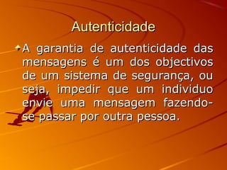 AutenticidadeAutenticidade
A garantia de autenticidade dasA garantia de autenticidade das
mensagens é um dos objectivosmensagens é um dos objectivos
de um sistema de segurança, oude um sistema de segurança, ou
seja, impedir que um individuoseja, impedir que um individuo
envie uma mensagem fazendo-envie uma mensagem fazendo-
se passar por outra pessoa.se passar por outra pessoa.
 