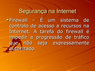 Segurança na InternetSegurança na Internet
Firewall – É um sistema deFirewall – É um sistema de
controlo de acesso a recursos nacontrolo de acesso a recursos na
Internet. A tarefa do firewall éInternet. A tarefa do firewall é
impedir a progressão de tráficoimpedir a progressão de tráfico
que não seja expressamenteque não seja expressamente
autorizado.autorizado.
 