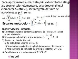 Daca aproximarea e realizata prin extremitatile stingi
ale segmentelor elementare, aria dreptunghiului
elementar Si=hf(xi+1), iar integrala definita se
aproximeaza prin suma:
n-nr.de divizari ale seg.initial
h=
Eroarea metodei: (b-a)M
ALGORITMIZAREA METODEI.
1) Se introduc valorile extremitatilor seg. de integrare a,b si
nr. de divizari n.
2) Se calculeaza lungimea seg. elementar h= . S<=0.
3) Pentru toti i de la 0 la n-1:
a) Se calculeaza valorile xi<= a+ih.
b) Se calculeaza aria dreptunghiului elementar: Si<=f(xi) x h.
c) Aria calculata se sumeaza cu ariile precedente: S<= S+Si.
4) Se afiseaza aria totala calculata S. SFIRSIT
≤
 Inapoi
 