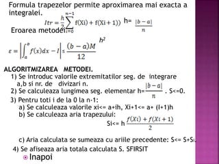 Formula trapezelor permite aproximarea mai exacta a
integralei.
, h=
Eroarea metodei
h2
ALGORITMIZAREA METODEI.
1) Se introduc valorile extremitatilor seg. de integrare
a,b si nr. de divizari n.
2) Se calculeaza lungimea seg. elementar h= . S<=0.
3) Pentru toti i de la 0 la n-1:
a) Se calculeaza valorile xi<= a+ih, Xi+1<= a+ (I+1)h
b) Se calculeaza aria trapezului:
Si<= h
c) Aria calculata se sumeaza cu ariile precedente: S<= S+Si.
4) Se afiseaza aria totala calculata S. SFIRSIT
≤
 Inapoi
 
