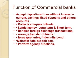 Function of Commercial banks
• Accept deposits with or without interest –
current, savings, fixed deposits and others
accounts.
• • Collects cheques bills etc.
• • Lends money- Long term & Short term.
• • Handles foreign exchange transactions.
• • Arrange transfer of funds.
• • Issue guarantee, indemnity bond.
• •Maintain safe deposit box.
• • Perform agency functions.
 