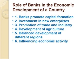 Role of Banks in the Economic
Development of a Country
• 1. Banks promote capital formation
• 2. Investment in new enterprises.
• 3. Promotion of trade and industry
• 4. Development of agriculture
• 5. Balanced development of
different regions
• 6. Influencing economic activity
 