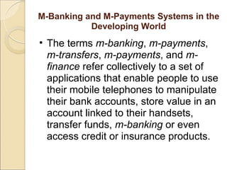 M-Banking and M-Payments Systems in the
Developing World
• The terms m-banking, m-payments,
m-transfers, m-payments, and m-
finance refer collectively to a set of
applications that enable people to use
their mobile telephones to manipulate
their bank accounts, store value in an
account linked to their handsets,
transfer funds, m-banking or even
access credit or insurance products.
 