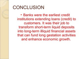 CONCLUSION
• Banks were the earliest credit
institutions extending loans (credit) to
customers. It was their job to
transform short-term liquid deposits
into long-term illiquid financial assets
that can fund long gestation activities
and enhance economic growth.
 