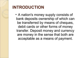 INTRODUCTION
• A nation's money supply consists of
bank deposits ownership of which can
be transferred by means of cheques,
debit cards or other forms of money
transfer. Deposit money and currency
are money in the sense that both are
acceptable as a means of payment.
 