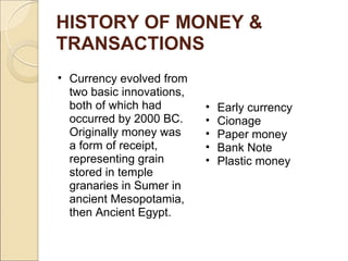 HISTORY OF MONEY &
TRANSACTIONS
• Currency evolved from
two basic innovations,
both of which had
occurred by 2000 BC.
Originally money was
a form of receipt,
representing grain
stored in temple
granaries in Sumer in
ancient Mesopotamia,
then Ancient Egypt.
• Early currency
• Cionage
• Paper money
• Bank Note
• Plastic money
 