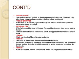CONT’D
• Around 1100 AD
• The banking system revived in Western Europe to finance the crusades. They
also found a way to circumvent the religious taboo on interest.
• 1100 AD ONWARDS
• Settlement of debts and payments took place in trade fairs held regularly at
various locations in Europe.
• MEDIEVAL ITALY
• ITALY pioneered banking in Europe. The word bank comes from banco means
bench.
• 1157 AD Bank of Venice established which is supposed to be the most ancient
bank.
• 1349 AD
• Cloth merchants of Barcelona set up banks.
• 1609 AD
• The Bank of Amsterdam was established in Netherlands.
• In 1600 AD Goldsmiths pioneered banking business in England. The notes they
issued against deposits of gold is considered as the precursor of modern day
bank note.
• 1694 AD
• Bank of England, the first central bank. It sets the stage of modern banking.
 