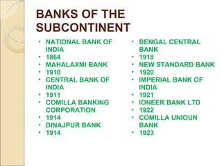 BANKS OF THE
SUBCONTINENT
• NATIONAL BANK OF
INDIA
• 1864
• MAHALAXMI BANK
• 1910
• CENTRAL BANK OF
INDIA
• 1911
• COMILLA BANKING
CORPORATION
• 1914
• DINAJPUR BANK
• 1914
• BENGAL CENTRAL
BANK
• 1918
• NEW STANDARD BANK
• 1920
• IMPERIAL BANK OF
INDIA
• 1921
• IONEER BANK LTD
• 1922
• COMILLA UNIOUN
BANK
• 1923
 
