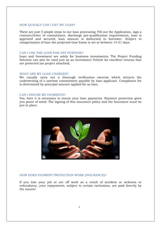 4
HOW QUICKLY CAN I GET MY LOAN?
There are just 5 simple steps to our loan processing: Fill out the Application, sign a
contract/letter of commitment, discharge pre-qualification requirements, loan is
approved and secured; loan amount is disbursed to borrower. Subject to
categorisation of loan the projected time frame is set at between 14-21 days.
CAN I USE THE LOAN FOR ANY PURPOSE?
Loan and Investment are solely for business investments; The Project Funding
Solution can also be used just as an Investment Vehicle for excellent returns that
are protected (no project attached).
WHAT ARE MY LOAN CHARGES?
We usually carry out a thorough verification exercise which attracts the
underwriting of a onetime commitment payable by loan applicant. Compliance fee
is determined by principal amount applied for as loan.
CAN I INSURE MY PAYMENTS?
Yes, here it is necessary to insure your loan payments. Payment protection gives
you peace of mind. The signing of this insurance policy and the Insurance must be
put in place.
HOW DOES PAYMENT PROTECTION WORK (INSURANCE)?
If you lose your job or are off work as a result of accident or sickness or
redundancy, your repayments, subject to certain exclusions, are paid directly by
the insurer.
 