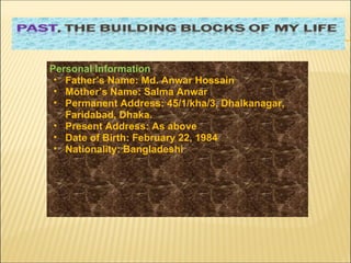 Personal Information Father’s Name: Md. Anwar Hossain Mother’s Name: Salma Anwar  Permanent Address: 45/1/kha/3, Dhalkanagar, Faridabad, Dhaka.  Present Address: As above Date of Birth: February 22, 1984  Nationality: Bangladeshi  