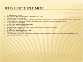 1. Organization:   Render Position Held  : Creative, Graphics & Animation  (Full Time) Duration : From July 2006 – Till Job Description : Edit and compose to create commercials, documentary on demand Capture the raw footage, primary edit, Sound attachment, finalize the footage in broadcast format, and submit to the officials for further use.    2. Organization :  Cross Fade Position held :  Video Editor (Contractual) Duration : From January 2008 to till. Job description : Edit and compose to create commercials, documentary on demand. 3. Organization: CG World Position held :  Video Editor (Part Time) Duration : From July 2007 to till. Job description : Capture the raw footage, primary edit, Sound attachment, finalize the footage in broadcast format, and submit to the officials for further use.  