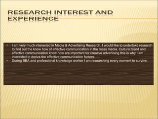 I am very much interested in Media & Advertising Research. I would like to undertake research to find out the know how of effective communication in the mass media. Cultural trend and effective communication know how are important for creative advertising this is why I am interested to derive the effective communication factors.  During BBA and professional knowledge worker I am researching every moment to survive.  