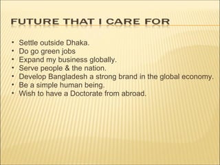 Settle outside Dhaka. Do go green jobs Expand my business globally. Serve people & the nation. Develop Bangladesh a strong brand in the global economy. Be a simple human being. Wish to have a Doctorate from abroad. 