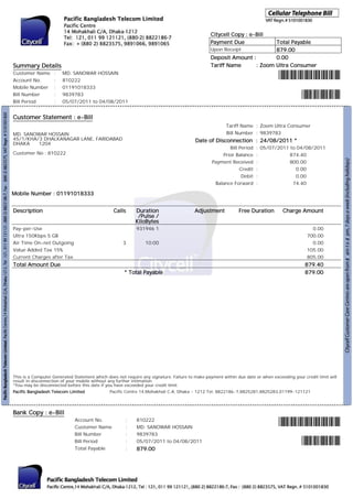 Citycell Copy : e-Bill
                                                                                               Payment Due             Total Payable
                                                                                               Upon Receipt            879.00
                                                                                               Deposit Amount :        0.00
Summary Details                                                                                Tariff Name      : Zoom Ultra Consumer
Customer Name      :   MD. SANOWAR HOSSAIN
Account No.        :   810222
Mobile Number      :   01191018333
Bill Number        :   9839783
Bill Period        :   05/07/2011 to 04/08/2011


Customer Statement : e-Bill
                                                                                                       Tariff Name : Zoom Ultra Consumer
MD. SANOWAR HOSSAIN                                                                                    Bill Number : 9839783
45/1/KHA/3 DHALKANAGAR LANE, FARIDABAD                                                  Date of Disconnection : 24/08/2011 *
DHAKA    1204
                                                                                                       Bill Period   : 05/07/2011 to 04/08/2011
Customer No : 810222                                                                                Prior Balance    :            874.40
                                                                                                Payment Received     :            800.00
                                                                                                            Credit   :              0.00
                                                                                                             Debit   :              0.00
                                                                                                 Balance Forward     :             74.40

Mobile Number : 01191018333


Description                                     Calls      Duration                     Adjustment           Free Duration        Charge Amount
                                                            /Pulse /
                                                           KiloBytes
Pay-per-Use                                                931946 1                                                                             0.00
Ultra 150Kbps 5 GB                                                                                                                            700.00
Air Time On-net Outgoing                             3          10:00                                                                           0.00
Value Added Tax 15%                                                                                                                           105.00
Current Charges after Tax                                                                                                                     805.00
Total Amount Due                                                                                                                             879.40
                                                     * Total Payable                                                                         879.00




This is a Computer Generated Statement which does not require any signature. Failure to make payment within due date or when exceeding your credit limit will
result in disconnection of your mobile without any further intimation.
*You may be disconnected before this date if you have exceeded your credit limit.
Pacific Bangladesh Telecom Limited            Pacific Centre 14,Mohakhali C.A. Dhaka - 1212 Tel: 8822186-7,8825281,8825283,01199-121121




Bank Copy : e-Bill
                             Account No.              :    810222
                             Customer Name            :    MD. SANOWAR HOSSAIN
                             Bill Number              :    9839783
                             Bill Period              :    05/07/2011 to 04/08/2011
                             Total Payable            :    879.00
 