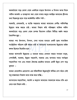 17
AeKvVv‡gv M‡o †Zvjv †M‡j GKw`‡K evo‡e Drcv`b I wecbb Aci w`‡K
ch©UK AvKl©Y I e¨e¯’vcbv Kiv †M‡j XvKvi A`~‡i Aew¯’Z Avgv‡`i kªxbMi
Z_v weµgcyi n‡Z cv‡i AvK©lbxq ch©Ub ¯úU|
miKvwi, †emiKvwi, I e¨vw³ mnqZvq Avgiv Avgv‡`i †`kxq ch©Ubwkí
Dbœq‡b KvR Ki‡Z PvB| Avgiv wek¦vm Kwi cwiKíbv gvwdK ch©Ub
AeKvVv‡gv M‡o †Zvjv †M‡j ‡`kR we‡bv`b Pvwn`v wgwU‡q AR©b Ki‡e
ˆe‡`wkK g~`ªv|
Avgiv cY¨ Drcv`b, wecbb, †mev `v‡bi gva¨‡g GKwU mylg mvgvwRK
mvsw¯‹…wZK cwi‡ek m„wó Ki‡Z PvB hv Avgv‡`i evsjv‡`‡ki Dbœq‡bi gvBj
djK wn‡m‡e we‡ewPZ n‡e|
Avgiv Avkvevw` Dbœq‡bi G aviv‡K AviI †eMevb Ki‡Z mvavib gvbyl,
†ckvwRex, M‡elK, Dbœqb mn‡hvwM, miKvi Ges Acvgvi mevi mev©Z¥K
mn‡hvwMZv cve Ges mK‡j HK¨e× cÖ‡Póvi gva¨‡g GKwU DbœZ †`k M‡o
Zzj‡ev |
Avgiv †gv‡g›Uvg †cÖv‡gvkb GÛ jwRmwUKm Dbœqbg~wL ¯^wb©fi †`k MV‡b †mB
¯^cœ ev¯Íevq‡b wbijm fv‡e KvR K‡i hvw”Q|
Avcbv‡`i mn‡hvwMZv, civg©k I Aby`vb Avgv‡`i c_Pjv‡K AviI MwZ G‡b
†`‡e e‡j wek¦vm Kwi|
 