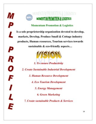 18
Momentum Promotion & Logistics
Is a sole proprietorship organization devoted to develop,
markets, Develop, Produce Small & Cottage industry
products, Human resources, Tourism services towards
sustainable & eco-friendly aspects…
1. To ensure Productivity
2. Create Sustainable Industrial Development
3. Human Resource Development
4. Eco Tourism Development
5. Energy Management
6. Green Marketing
7. Create sustainable Products & Services
 
