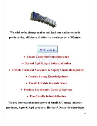 19
We wish to be change maker and lead our nation towards
productivity, efficiency & effective development of lifestyle.
• Create Cooperative producers hub
• Spread Agri & Agro industrialization
• Provide Technical Assistance & Supply Chain Management
• Develop Strong Knowledge base
• Create Lifestyle towards Green
• Produce Eco-friendly Goods & Services
• Eco-friendly Industrialisation
We are international marketers of Small & Cottage industry
products, Agro & Agri products, Herbal & Naturitical products
MPL wish to
 