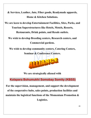 20
& Services, Leather, Jute, Fiber goods, Readymade apparels,
Home & Kitchen Solutions.
We are keen to develop Entertainment Facilities, Sites, Parks, and
Tourism Superstructures like Hotels, Motels, Resorts,
Restaurants, Drink points, and Resale outlets.
We wish to develop Breeding centers, Research centers, and
Commercial gardens.
We wish to develop community centers, Catering Centers,
Seminar & Conference Centers.
We are strategically aliened with
Kolapara Bohumukhi Somobay Somity (KBSS)
For the supervision, management, and support the development
of the cooperative hubs, sales points, production facilities and
maintain the logistical functions of the Momentum Promotion &
Logistics.
 