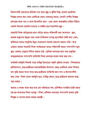 MPL SMTP’11 THE CHANGE MAKER ®

we‡`kMvgx Ziæb‡`i cÖwk¶b `vb K‡i ¶y`ª I KzwUi wkí, nvjKv cÖ‡KŠkj
wk‡íi cÖmvi Kiv †M‡j GKw`‡K †hgb †eKviZ¡ Kg‡e, ‡Zgwb †`kxq wk‡íi
cÖmv‡ii d‡j cb¨ I †mev Drcvw`Z n‡e| G‡Z †hgb Af¨šÍwib Pvwn`v wgU‡e
†Zgwb we‡`‡k ißvwbi gva¨‡g I AwR©Z n‡e ˆe‡`wkK gy`ªv|

miKvwi wk¶v Kv©hµg‡K MÖvg ch©v‡q AviI kw³kvjx Kiv Avek¨K| ¯‹zj,
K‡jR gv`ªvmvi Dbœqb Kiv †M‡j ˆbwZKZv m¤úbœ mybvMwiK ˆZix Kiv †M‡j,
fwel¨‡Z AviI Ava~wbK DbœZ evsjv‡`k Avgiv cÖZ¨vkv Ki‡Z cvwi| Avi
GR‡b¨ Avgiv miKvwi wk¶v Kvh©µg‡K AviI kw³kvjx Kivi cvkvcvwk bZzb
¯‹zj, K‡jR, gv`ªvmv wb©gvb Ki‡Z PvB| mywk¶v cÖmv‡ii Rb¨ Z_¨ cÖhyw³i
Aegy³Ki‡bi cvkvcvwk KvwiMwi wk¶v cÖmv‡ii j‡¶¨ KvR K‡i hve|

Kvh©Kwi Kg©g~wL wk¶vB cv‡i `vwi`ª we‡gvP‡b AMÖwb f~wgKv ivL‡Z| wk¶K‡`i
cÖwk¶b`vb, QvÎ-QvÎx‡`i mgevqwfwËK Drcv`b †K›`ª GKw`‡K †hgb wk¶vi
gvb e„w× Ki‡e mv‡_ mv‡_ QvÎ-QvÎx‡`i KvwiMwi Ávb `vb I Drcv`bkxj
Kiv †M‡j wk¶v †hgb Kg©g~wL n‡e, `vwi`ª Kg‡e, QvÎ-QvÎx‡`i AKv‡j S‡o
cov Kg‡e|

Avgiv G j‡¶¨ KvR K‡i hve †hb fwel¨‡Z `¶, mywkw¶Z bvMwiK ˆZix Kivi
hš¿ nq Avgv‡`i wk¶v e¨e¯’v| wk¶v, cÖwk¶b cÖmv‡ii cvkvcvwk Avgiv K…wl
wk‡íi I e¨vcK cÖmvi Ki‡Z AvMÖnx|
 