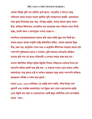 MPL SMTP’11 THE CHANGE MAKER ®

GjvKv wfwËK K…wl cY¨ cÖwmwms cøv›U ¯’vcb, c¨v‡KwRs I wecbb †K›`ª
cwiPvjbv Kivi gva¨‡g Avgiv myiw¶Z K…wl e¨e¯’vcbvq AvMÖnx| cÖ‡qvR‡bi
mgq K…lK w`‡knvov n‡q c‡o| Dchy³ cÖhyw³, c‡b¨i Afv‡e K…lK Lvivc
exR, ¶wZKi wKUbvkK, ivmvqwbK mvi e¨env‡ii d‡j cwi‡ek †hgb webó
n‡”Q, †Zgwb djb I Avkvbyiƒc cvIqv hv‡”Q bv|

Ab¨w`‡K evRviRvZKi‡bi Afv‡e cÖwZ eQi gv‡VB cÖPzi km¨ webó nq|
AcPq QvovI Avgiv m¤§ywLb nw”Q A©_‰bwZK ¶wZi| Avgiv K…lK‡K DbœZ
exR, ˆRe mvi, cÖvK…wZK †cvKv `gb I cÖvK…wZK KxUbvkK mieivn Ki‡Z PvB
cvkvcvwk K…wlÁv‡bi cÖmvi I msi¶b, K…wl mieivn †bUIqv©K cÖwZôvi
gva¨‡g K…wl LvZ †K AviI kw³kvjx I †eMevb Ki‡Z KvR K‡i hve|

‡`‡ki A©_wbwZi MwZgyL Nywi‡q DbœwZi wkL‡i †cŠQv‡bvi GKgvÎ Dcvq nj
Avg`vwb Kwg‡q ißvbx Avq e„w× Kiv| G j¶¨‡K mvg‡b †i‡L Avgiv †`kxq
AeKvVv‡gv M‡o Zzj‡Z PvB hv eZ©gvb cÖRb¥‡K mg„× Kivi cvkvcvwk fwel¨Z
cÖRb¥‡KI ¯^wbf©i I m¶g K‡i Zzj‡e|

Avgiv 2011 -2012 A_©eQ‡i 7% cÖe„w× Avkv KiwQ, ch©vß we`¨~Z Z_v
R¡vjvbx Ges mvgwMÖK AeKvVv‡gv MZ Dbœqb Kiv †M‡j evsjv†`‡ki cÖe„w×
15% DbœwZ Kiv m¤¢e hv evsjv‡`k‡K GKwU DbœZ A_©wbwZi †`‡k iƒcvšÍwiZ
Ki‡Z cv‡i|
 
