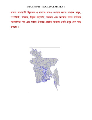 MPL SMTP’11 THE CHANGE MAKER ®

Avgiv Avkvevw` Dbœq‡bi G aviv‡K AviI †eMevb Ki‡Z mvavib gvbyl,
†ckvwRex, M‡elK, Dbœqb mn‡hvwM, miKvi Ges Acvgvi mevi mev©Z¥K
mn‡hvwMZv cve Ges mK‡j HK¨e× cÖ‡Póvi gva¨‡g GKwU DbœZ †`k M‡o
Zzj‡ev |
 