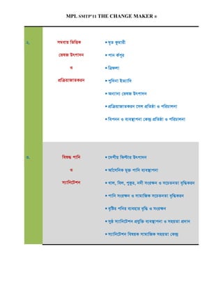 MPL SMTP’11 THE CHANGE MAKER ®




2.   mgevq wfwËK      N„Z Kzgvix

     †flR Drcv`b      cvb K©c~i

          I           wÎdjv

     cÖwµqvRvZKib     cyw`bv BZ¨vw`

                      Ab¨vb¨ †flR Drcv`b

                      cÖwµqvRvZKib ‡mj cÖwZôv I cwiPvjbv

                      wecbb I e¨e¯’vcbv †K›`ª cÖwZôv I cwiPvjbv




3.     weï× cvwb      ‡`kxq wdëvi Drcv`b

          I           Av©‡mwbK g~³ cvwb e¨e¯’vcbv

       m¨vwb‡Ukb      Lvj, wej, cyKzi, b`x msi¶b I m‡PZbZv e„w×Kib

                      cvwb msi¶b I mvgvwRK m‡PZbZv e„w×Kib

                      e„wói cwbi e¨envi e„w× I msi¶b

                      myô m¨vwb‡Ukb cÖhyw³ e¨e¯’vcbv I mnqZv cÖ`vb

                      m¨vwb‡Ukb welqK mvgvwRK mnqZv †K›`ª
 