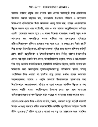 MPL SMTP’11 THE CHANGE MAKER ®

ißvwbi eZ©gvb cÖe„w× a‡i ivL‡Z n‡j †`kR ißvwbgyLx wkí cÖwZôv‡bi
Drcv`b ÿgZv evov‡Z n‡e, KviLvbvi Drcv`b cwi‡ek I K¤ú­v‡qÝ
welq¸‡jv cÖwZcvj‡bi Dci AwaKZi ¸iæZ¡ w`‡Z n‡e, c‡Y¨i ¸YMZgv‡bi
Dbœqb Ki‡Z n‡e Ges m‡e©vcwi, cY¨ I Zvi evRvi eûgyLxKi‡Yi me©vZ¥K
cÖ‡Póv †Rvi`vi Ki‡Z n‡e| G mKj D‡Ïk¨ ev¯Íevqb ZLbB m¤¢e hLb
Avgv‡`i m¯Ív Rbkw³‡K Kv‡R jvwM‡q Gi Zzjbvg~jK myweav‡K
cÖwZ‡hvwMZvg~jK myweavq iƒcvšÍi Kiv m¤¢e n‡e| G ‡ÿ‡Î kªg-wbf©i ißvwb
wkí ¯’vc‡b DrmvwnZKiY, kªwgK‡`i `ÿZv e„w×i Rb¨ e¨vcK cÖwkÿY Kg©m~Px
MÖnY, ißvwb eûgyLxKiY I DrmvwnZKi‡Yi Rb¨ wewfbœ ai‡Yi Bb‡mbwUf
cÖ`vb, ¯^í my‡` ißvwb FY cÖ`vb, AeKvVv‡gvMZ Dbœqb, cðvr I AMÖ-ms‡hvM
wkí M‡o †Zvjvq DrmvwnZKiY, BDwUwjwU mvwf©‡mi Dbœqb, ißvwb c‡Y¨i gvb
wbqš¿‡Yi Rb¨ AZ¨vaywbK my‡hvM-myweavm¤úbœ cixÿvMvi ¯’vcb, wewfbœ
cY¨wfwËK wkí GjvKv ev K¬v÷vi M‡o †Zvjv, ißvwb c‡Y¨i KvuPvgvj
mnRjf¨KiY, evRvi I cÖhyw³ m¤ú‡K© Drcv`K‡`i nvjbvMv` Z_¨
wbqwgZfv‡e mieivnKiY, PÆMÖvg I gsjv e›`‡ii mvgwMÖK Dbœqb I cY¨
Lvjvm c×wZ Av‡iv mnRxKi‡Yi D‡`¨vM †bqv n‡e e‡j Avgv‡`i
evwbRgš¿Yvj‡qi e¨vcK D‡`¨vM MÖnY K‡i‡Q hv Avgv‡`i cÖKí mnvqK n‡e|

†`‡ki cÖavb cÖavb wkí I ewYK mwgwZ, ‡P¤^vi, M‡elYv ms¯’v, mswkøó miKvix
wefvM I ms¯’v mgš^‡q MwVZ Kbmvj‡UwUf KwgwUi mycvwi‡ki wfwË‡Z Òißvwb
bxwZ 2009-12Ó iwPZ n‡q‡Q| Avgiv †m ¯^cœ †K ev¯Íevqb K‡i Ava~wbK
 