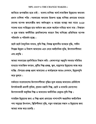 MPL SMTP’11 THE CHANGE MAKER ®

RvwZ‡Z iƒcvšÍwiZ n‡Z PvB| e¨emv-evwYR¨ Av_©-mvgvwRK Dbœq‡bi Ab¨Zg
cÖavb PvwjKv kw³| miKv‡ii Ab¨Zg D‡Ïk¨ n‡”Q evwYR¨ cÖmv‡ii gva¨‡g
‡`‡ki e¨vcK Rb‡Mvôxi Rb¨ Kg©ms¯’vb I Av‡qi e¨e¯’v Kiv hv‡Z 2015
mv‡ji g‡a¨ `vwi‡`ªi nvi eZ©gvb ¯Íi †_‡K A‡a©‡K bvwg‡q Avbv hvq| wek¦vqb
I gy³ evRvi A_©bxwZi µgweKv‡ki Kvi‡Y wek¦ evwY‡R¨ cÖwZwbqZ e¨vcK
cwieZ©b I cwiea©b n‡”Q|

‡QvU ‡QvU ˆe`~¨wZK Lvgvi, K…wl wkí, weKí R¡vjvbxi e¨envi e„w×, ch©Ub
wk‡íi Dbœqb I weKvk Avgv‡`i G‡b †`‡e A_©‰bwZK g~w³, Drcv`bkxjZv
Ges cÖe„w×|

Avgiv mgev‡qi g~jwbwZ‡Z wek¦vm Kwi| †Kvjvcvov eûg~wL mgevq mwgwZi
gva¨‡g mvgvwRK ebvqb, KzwUi wkí cÖKí, ¯‹zj, gv`ªvmvi Dbœq‡bi KvR K‡i
hvw”Q| Dc‡ii cÖKí ¸‡jv Avgv‡`i G Kvh©µg‡K AviI †eMevb, Dbœqbg~wL
K‡i Zzj‡e|

eZ©gv‡b evsjv‡`‡ki Drcv`bkxjZv e„w×i g~‡j i‡q‡Q Avgv‡`i †iwgU¨vÝ
Dcvh©bKvix cÖevmx kªwgK, kªgNb ißvwb wkí, †QvU I gvSvwi †fvM¨cb¨
Drcv`bKvix AK…wlR wkí I Avgv‡`i A_©wbwZi †giy`Ê K…wl wkí|

mvgwMÖK Dbœq‡bi Rb¨ G wkí ¸‡jv cÖmv‡ii cvkvcvwk AcÖPwjZ A_©‰bwZK
cY¨ mgy‡ni Drcv`b, w¯’wZkxjZv e„w×, bZzb evRv‡ii mÜvb I Dbœq‡bi Rb¨
Avgiv KvR K‡i P‡jwQ|
 