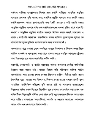 MPL SMTP’11 THE CHANGE MAKER ®

eZ©gvb evwYR¨ e¨e¯’vcbvq we‡kl K‡i ißvwb evwY‡R¨ AvaywbK cÖhyw³i
e¨envi µgvMZ e„w× cv‡”Q Ges AvaywbK cÖhyw³ e¨envi K‡i ißvwb †¶‡Î
ißvwbKviKMY Av‡iv hy‡Mvc‡hvwM cY¨ ‰Zix Ki‡Qb| ZvB ißvwb †¶‡Î
AvaywbK cÖhyw³i e¨envi e„w× K‡i ißvwbKviK‡`i `¶Zv e„w×i mv‡_ mv‡_ B-
Kgvm© I AvaywbK cÖhyw³i m‡e©v”P e¨envi wbwðZ Kivi Rb¨B Avgv‡`i G
cÖqvm| m‡e©vcwi Avgv‡`i Rbkw³‡K Kv‡R jvwM‡q Zzjbvg~jK myweav ‡K
cÖwZ‡hvwMZvg~jK myweavq iƒcvš—i Kivi Rb¨ Avgiv m‡Pó|

AeKvVv‡gv M‡o †Zvjv †M‡j GKw`‡K evo‡e Drcv`b I wecbb Aci w`‡K
ch©UK AvKl©Y I e¨e¯’vcbv Kiv †M‡j XvKvi A`~‡i Aew¯’Z Avgv‡`i kªxbMi
Z_v weµgcyi n‡Z cv‡i AvK©lbxq ch©Ub ¯úU|

miKvwi, †emiKvwi, I e¨vw³ mnqZvq Avgiv Avgv‡`i †`kxq ch©Ubwkí
Dbœq‡b KvR Ki‡Z PvB| Avgiv wek¦vm Kwi cwiKíbv gvwdK ch©Ub
AeKvVv‡gv M‡o †Zvjv †M‡j ‡`kR we‡bv`b Pvwn`v wgwU‡q AR©b Ki‡e
ˆe‡`wkK g~`ªv| Avgiv cY¨ Drcv`b, wecbb, †mev `v‡bi gva¨‡g GKwU mylg
mvgvwRK mvsw¯‹…wZK cwi‡ek m„wó Ki‡Z PvB hv Avgv‡`i evsjv‡`‡ki
Dbœq‡bi gvBj djK wn‡m‡e we‡ewPZ n‡e| Avgiv †gv‡g›Uvg †cÖv‡gvkb GÛ
jwRmwUKm Dbœqbg~wL ¯^wb©fi †`k MV‡b †mB ¯^cœ ev¯Íevq‡b wbijm fv‡e KvR
K‡i hvw”Q| Avcbv‡`i mn‡hvwMZv, civg©k I Aby`vb Avgv‡`i c_Pjv‡K
AviI MwZ G‡b †`‡e e‡j wek¦vm Kwi|
 