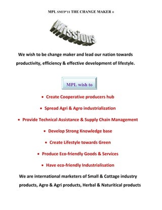 MPL SMTP’11 THE CHANGE MAKER ®




 We wish to be change maker and lead our nation towards
productivity, efficiency & effective development of lifestyle.



                          MPL wish to

             • Create Cooperative producers hub

            • Spread Agri & Agro industrialization

• Provide Technical Assistance & Supply Chain Management

              • Develop Strong Knowledge base

               • Create Lifestyle towards Green

           • Produce Eco-friendly Goods & Services

             • Have eco-friendly Industrialisation

 We are international marketers of Small & Cottage industry
 products, Agro & Agri products, Herbal & Naturitical products
 