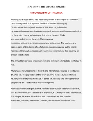 MPL SMTP’11 THE CHANGE MAKER ®

                        4.0 OVERVIEW OF THE AREA

Munshiganj (Bangla:        ) also historically known as Bikrampur is a district in
central Bangladesh. It is a part of the Dhaka Division. Munshiganj
District (DHAKA division) with an area of 954.96 sq km, is bounded
byDHAKA and NARAYANGANJ districts on the north, MADARIPUR and SHARIATPUR districts
on the south, COMILLA and CHANDPUR districts on the east, Dhaka
and FARIDPURdistricts on the west. Main rivers are
the PADMA, MEGHNA, DHALESHWARI, ICHAMATIand SHITALAKSHYA. The southern and
eastern parts of the district often fall victim to erosion caused by the mighty
Padma and the Meghna respectively. Main depression is Arial Beel covering an
area of 4330 hectare.

The Annual temperature- maximum 36°C and minimum 12.7°C; total rainfall 2376
mm.

Munshiganj (Town) consists of 9 wards and 42 mahallas.The area of the town is
14.17 sq km. The population of the town is 52071; male 51.62% and female
48.38%; density of population is 3674 per sq km. Literacy rate among the town
people is 49.3%. The town has two dakbungalows.

Administration Munshiganj district, formerly a subdivision under Dhaka district,
was established in 1984. It consists of 6 upazilas, 67 union parishads, 662 mouzas,
906 villages, 18 wards, 73 mahallas and 2 municipalities. The upazilas
are GAZARIA,TONGIBARI, SERAJDIKHAN, LOHAJANG, SREENAGAR and MUNSHIGANJ SADAR.
 