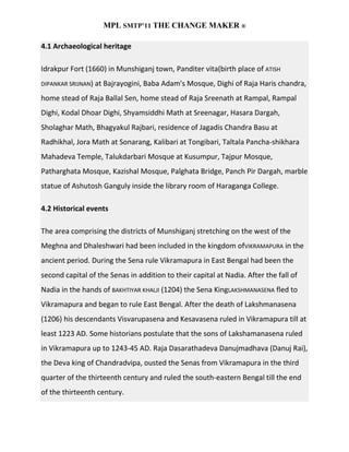 MPL SMTP’11 THE CHANGE MAKER ®

4.1 Archaeological heritage

Idrakpur Fort (1660) in Munshiganj town, Panditer vita(birth place of ATISH
DIPANKAR SRIJNAN) at Bajrayogini, Baba Adam's Mosque, Dighi of Raja Haris chandra,

home stead of Raja Ballal Sen, home stead of Raja Sreenath at Rampal, Rampal
Dighi, Kodal Dhoar Dighi, Shyamsiddhi Math at Sreenagar, Hasara Dargah,
Sholaghar Math, Bhagyakul Rajbari, residence of Jagadis Chandra Basu at
Radhikhal, Jora Math at Sonarang, Kalibari at Tongibari, Taltala Pancha-shikhara
Mahadeva Temple, Talukdarbari Mosque at Kusumpur, Tajpur Mosque,
Patharghata Mosque, Kazishal Mosque, Palghata Bridge, Panch Pir Dargah, marble
statue of Ashutosh Ganguly inside the library room of Haraganga College.

4.2 Historical events

The area comprising the districts of Munshiganj stretching on the west of the
Meghna and Dhaleshwari had been included in the kingdom ofVIKRAMAPURA in the
ancient period. During the Sena rule Vikramapura in East Bengal had been the
second capital of the Senas in addition to their capital at Nadia. After the fall of
Nadia in the hands of BAKHTIYAR KHALJI (1204) the Sena KingLAKSHMANASENA fled to
Vikramapura and began to rule East Bengal. After the death of Lakshmanasena
(1206) his descendants Visvarupasena and Kesavasena ruled in Vikramapura till at
least 1223 AD. Some historians postulate that the sons of Lakshamanasena ruled
in Vikramapura up to 1243-45 AD. Raja Dasarathadeva Danujmadhava (Danuj Rai),
the Deva king of Chandradvipa, ousted the Senas from Vikramapura in the third
quarter of the thirteenth century and ruled the south-eastern Bengal till the end
of the thirteenth century.
 