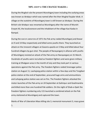 MPL SMTP’11 THE CHANGE MAKER ®

During the Mughal rule the present Munshiganj town including the outlying areas
was known as Idrakpur which was named after the then Mughal faujdar Idrak. A
village on the outskirts of Munshiganj town is still known as Idrakpur. During the
British rule Idrakpur was renamed as Munshiganj after the name of Munshi
Enayet Ali, the localZAMINDAR and the inhabitant of the village Kazi Kasba in
Rampal.

During the WAR OF LIBERATION of 1971 the Pak army raided Munshiganj and Kewar
on 9 and 14 May respectively and killed some youths there. They launched an
attack on the innocent villagers at Gazaria upazila on 5 May and killed about four
hundred villagers by gun-shot. The people of Narayanganj in alliance with youths
of Munshiganj resisted an attack of the Pak army on Narayanganj on 31 March.
Hundreds of youths were recruited as freedom fighters and were given military
training at Dhalgaon area in the month of July and they took part in various
operations against the Pak army. The freedom fighters raided Sreenagar police
station on August 11, Lauhajang police station within a few days and the Tongibari
police station at the end of September, procured huge arms and ammunitions
and Lohajang police station was set on fire. The freedom fighters attacked the
motor-launches of the Pak-army on 24 September at Galimpur and Goalimandra
and killed more than one hundred Pak soldiers. On the night of Shab-e-Qadr the
freedom fighters numbering only 115 launched a combined attack on the Pak
army stationed at Munshiganj and captured the town.

Marks of War of Liberation Mass killing site 3, memorial monument 3, mass grave
1.
 