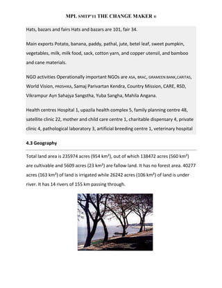 MPL SMTP’11 THE CHANGE MAKER ®

Hats, bazars and fairs Hats and bazars are 101, fair 34.

Main exports Potato, banana, paddy, pathal, jute, betel leaf, sweet pumpkin,
vegetables, milk, milk food, sack, cotton yarn, and copper utensil, and bamboo
and cane materials.

NGO activities Operationally important NGOs are ASA, BRAC, GRAMEEN BANK,CARITAS,
World Vision, PROSHIKA, Samaj Parivartan Kendra, Country Mission, CARE, RSD,
Vikrampur Ayn Sahajya Sangstha, Yuba Sangha, Mahila Angana.

Health centres Hospital 1, upazila health complex 5, family planning centre 48,
satellite clinic 22, mother and child care centre 1, charitable dispensary 4, private
clinic 4, pathological laboratory 3, artificial breeding centre 1, veterinary hospital

4.3 Geography

Total land area is 235974 acres (954 km²), out of which 138472 acres (560 km²)
are cultivable and 5609 acres (23 km²) are fallow land. It has no forest area. 40277
acres (163 km²) of land is irrigated while 26242 acres (106 km²) of land is under
river. It has 14 rivers of 155 km passing through.
 