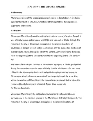 MPL SMTP’11 THE CHANGE MAKER ®

4.4 Economy

Munshiganj is one of the largest producers of potato in Bangladesh. It produces
significant amount of jute, rice, wheat and other vegetables. It also produces
sugar cane and banana.

4.5 History

Bikrampur (Munshiganj) was the political and cultural centre of ancient Bengal. It
was officially known as Bikrampur until 1986 and was part of Dhaka District. The
remains of the city of Bikrampur, the capital of the ancient kingdoms of
southeastern Bengal, are lost and its location can only be guessed on the basis of
available data. It was the capital city of the Candra, Varman and Sena dynasties,
from the beginning of the 10th century AD to the beginning of the 13th century
AD.

The name of Bikramapur survived in the name of a pargana in the Mughal period.
Today the name does not exist even officially; but the inhabitants of a vast tract
of land in the Munshigonj district still feel pride in saying that they belong to
Bikramapur, which, of course, emanates from the past glory of the area. Also,
within the confines of Munshigonj, the colonial era mansion of Badrul Islam, the
renowned Kombal merchant, is located. Today it is a sacred site
for Tibetan Buddhists.

Vikrampur (Munshigonj) the political and cultural centre of ancient Bengal
survives only in the name of an area in the Munshigonj district of Bangladesh. The
remains of the city of Vikramapur, the capital of the ancient kingdoms of
 