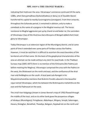 MPL SMTP’11 THE CHANGE MAKER ®

indicating their hold over the area. Vikramapur's eminence continued till the early
1280s, when Danujamadhava Dasharathadeva or danuj rai of Ziauddin Barani
transferred his capital to nearby Suvarnagrama (sonargaon). From then onwards,
throughout the Sultanate period, it remained in oblivion, only to make a
comeback as the name of a pargana in the Mughal revenue roll. The heroic
resistance to Mughal aggression put up by chand rai and kedar rai, the zamindars
of Vikramapur (two of the illustrious bara-bhuiyans of Bengal) added short-lived
glory to Vikramapur.

Today Vikramapur is an extensive region of the Munshigonj district, and at some
point of time it extended over some parts of Faridpur across the Padma.
However, it must be said that it is difficult to ascertain the exact boundary of the
territorial unit of that name. On the basis of the geophysical characteristics of the
area an attempt can be made without any claim for exactitude. In the Thakbast
Surveys map (1845-1877) there is no mention of the Kirtinasha (the Padma just
before meeting the Meghna). Vikramapur comprised the area with the Padma on
the west, the Dhaleswari on the north and east, and the confluence of the Arial
river and theMeghna on the south. A local poet Lala Ramgati in his
Mayatimirachandrika mentions that Brahmin Pundits abound in the beautiful
rajya named Vikramapur, which lies between the Brahmaputra mahatirtha on the
east and the Padmavati on the west.

The small river Kaliganga (shown in James Rennel's map of 1781) flowed through
the middle of the tract, and on its either bank grew the prosperous villages
of Idrakpur (Munshigonj), Firingibazar, Abdullapur, Mirganj, Serajdi, Sekernagar,
Hasara, Sholaghar, Baraikhali, Thaodiya, Baligaon, Rajabadi etc on the north and
 