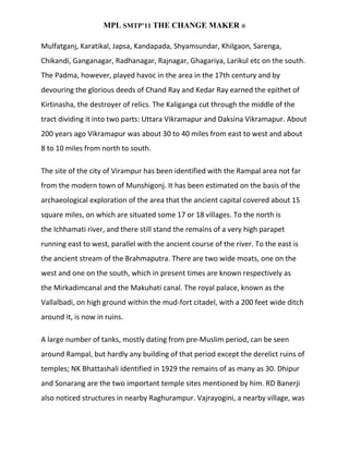 MPL SMTP’11 THE CHANGE MAKER ®

Mulfatganj, Karatikal, Japsa, Kandapada, Shyamsundar, Khilgaon, Sarenga,
Chikandi, Ganganagar, Radhanagar, Rajnagar, Ghagariya, Larikul etc on the south.
The Padma, however, played havoc in the area in the 17th century and by
devouring the glorious deeds of Chand Ray and Kedar Ray earned the epithet of
Kirtinasha, the destroyer of relics. The Kaliganga cut through the middle of the
tract dividing it into two parts: Uttara Vikramapur and Daksina Vikramapur. About
200 years ago Vikramapur was about 30 to 40 miles from east to west and about
8 to 10 miles from north to south.

The site of the city of Virampur has been identified with the Rampal area not far
from the modern town of Munshigonj. It has been estimated on the basis of the
archaeological exploration of the area that the ancient capital covered about 15
square miles, on which are situated some 17 or 18 villages. To the north is
the Ichhamati river, and there still stand the remains of a very high parapet
running east to west, parallel with the ancient course of the river. To the east is
the ancient stream of the Brahmaputra. There are two wide moats, one on the
west and one on the south, which in present times are known respectively as
the Mirkadimcanal and the Makuhati canal. The royal palace, known as the
Vallalbadi, on high ground within the mud-fort citadel, with a 200 feet wide ditch
around it, is now in ruins.

A large number of tanks, mostly dating from pre-Muslim period, can be seen
around Rampal, but hardly any building of that period except the derelict ruins of
temples; NK Bhattashali identified in 1929 the remains of as many as 30. Dhipur
and Sonarang are the two important temple sites mentioned by him. RD Banerji
also noticed structures in nearby Raghurampur. Vajrayogini, a nearby village, was
 