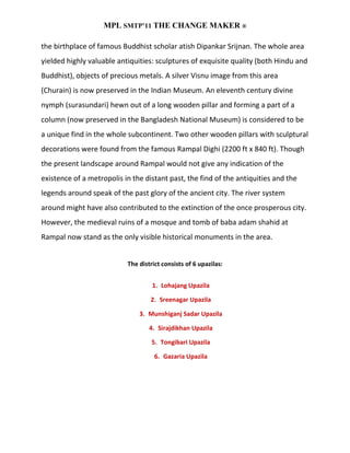 MPL SMTP’11 THE CHANGE MAKER ®

the birthplace of famous Buddhist scholar atish Dipankar Srijnan. The whole area
yielded highly valuable antiquities: sculptures of exquisite quality (both Hindu and
Buddhist), objects of precious metals. A silver Visnu image from this area
(Churain) is now preserved in the Indian Museum. An eleventh century divine
nymph (surasundari) hewn out of a long wooden pillar and forming a part of a
column (now preserved in the Bangladesh National Museum) is considered to be
a unique find in the whole subcontinent. Two other wooden pillars with sculptural
decorations were found from the famous Rampal Dighi (2200 ft x 840 ft). Though
the present landscape around Rampal would not give any indication of the
existence of a metropolis in the distant past, the find of the antiquities and the
legends around speak of the past glory of the ancient city. The river system
around might have also contributed to the extinction of the once prosperous city.
However, the medieval ruins of a mosque and tomb of baba adam shahid at
Rampal now stand as the only visible historical monuments in the area.


                           The district consists of 6 upazilas:


                                    1. Lohajang Upazila

                                   2. Sreenagar Upazila

                               3. Munshiganj Sadar Upazila

                                   4. Sirajdikhan Upazila

                                    5. Tongibari Upazila

                                     6. Gazaria Upazila
 