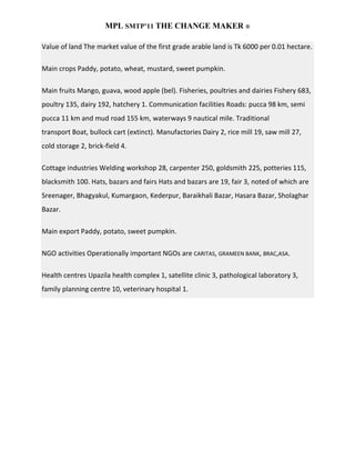 MPL SMTP’11 THE CHANGE MAKER ®

Value of land The market value of the first grade arable land is Tk 6000 per 0.01 hectare.

Main crops Paddy, potato, wheat, mustard, sweet pumpkin.

Main fruits Mango, guava, wood apple (bel). Fisheries, poultries and dairies Fishery 683,
poultry 135, dairy 192, hatchery 1. Communication facilities Roads: pucca 98 km, semi
pucca 11 km and mud road 155 km, waterways 9 nautical mile. Traditional
transport Boat, bullock cart (extinct). Manufactories Dairy 2, rice mill 19, saw mill 27,
cold storage 2, brick-field 4.

Cottage industries Welding workshop 28, carpenter 250, goldsmith 225, potteries 115,
blacksmith 100. Hats, bazars and fairs Hats and bazars are 19, fair 3, noted of which are
Sreenager, Bhagyakul, Kumargaon, Kederpur, Baraikhali Bazar, Hasara Bazar, Sholaghar
Bazar.

Main export Paddy, potato, sweet pumpkin.

NGO activities Operationally important NGOs are CARITAS, GRAMEEN BANK, BRAC,ASA.

Health centres Upazila health complex 1, satellite clinic 3, pathological laboratory 3,
family planning centre 10, veterinary hospital 1.
 