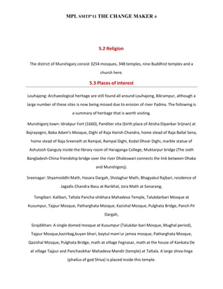 MPL SMTP’11 THE CHANGE MAKER ®




                                        5.2 Religion

  The district of Munshiganj consist 3254 mosques, 348 temples, nine Buddhist temples and a
                                         church here.

                                   5.3 Places of interest

Louhajong: Archaeological heritage are still found all around Louhajong, Bikrampur, although a
large number of these sites is now being missed due to erosion of river Padma. The following is
                         a summary of heritage that is worth visiting.

Munshigonj town: Idrakpur Fort (1660), Panditer vita (birth place of Atisha Dipankar Srijnan) at
Bajrayogini, Baba Adam's Mosque, Dighi of Raja Harish Chandra, home stead of Raja Ballal Sena,
  home stead of Raja Sreenath at Rampal, Rampal Dighi, Kodal Dhoar Dighi, marble statue of
 Ashutosh Ganguly inside the library room of Haraganga College, Muktarpur bridge (The sixth
Bangladesh-China friendship bridge over the river Dhaleswari connects the link between Dhaka
                                       and Munshigonj).

Sreenagar: Shyamsiddhi Math, Hasara Dargah, Sholaghar Math, Bhagyakul Rajbari, residence of
                   Jagadis Chandra Basu at Rarikhal, Jora Math at Sonarang,

    Tongibari: Kalibari, Taltala Pancha-shikhara Mahadeva Temple, Talukdarbari Mosque at
Kusumpur, Tajpur Mosque, Patharghata Mosque, Kazishal Mosque, Pulghata Bridge, Panch Pir
                                            Dargah,

  Sirajdikhan: A single domed mosque at Kusumpur (Talukdar-bari Mosque, Mughal period),
  Tajpur Mosque,kazirbag,buyan bhari, baytul mam'ur jamea mosque, Patharghata Mosque,
 Qazishal Mosque, Pulghata Bridge, math at village Fegnasar, math at the house of Kankata De
  at village Tajpur and Panchasikhar Mahadeva Mandir (temple) at Taltala. A large shiva-linga
                      (phallus of god Shiva) is placed inside this temple.
 