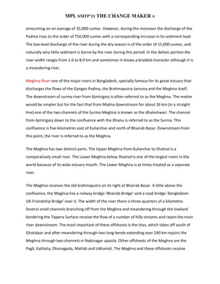 MPL SMTP’11 THE CHANGE MAKER ®

amounting on an average of 35,000 cumec. However, during the monsoon the discharge of the
Padma rises to the order of 750,000 cumec with a corresponding increase in its sediment load.
The low-level discharge of the river during the dry season is of the order of 15,000 cumec, and
naturally very little sediment is borne by the river during this period. In the deltaic portion the
river width ranges from 1.6 to 8.0 km and sometimes it shows a braided character although it is
a meandering river.


Meghna River one of the major rivers in Bangladesh, specially famous for its great estuary that
discharges the flows of the Ganges-Padma, the Brahmaputra-Jamuna and the Meghna itself.
The downstream of surma river from Ajmiriganj is often referred to as the Meghna. The matter
would be simpler but for the fact that from Madna downstream for about 26 km (in a straight
line) one of the two channels of the Surma-Meghna is known as the dhaleshwari. The channel
from Ajmiriganj down to the confluence with the Dhanu is referred to as the Surma. This
confluence is five kilometres east of Kuliarchar and north of Bhairab Bazar. Downstream from
this point, the river is referred to as the Meghna.


The Meghna has two distinct parts. The Upper Meghna from Kuliarchar to Shatnol is a
comparatively small river. The Lower Meghna below Shatnol is one of the largest rivers in the
world because of its wide estuary mouth. The Lower Meghna is at times treated as a separate
river.


The Meghna receives the old brahmaputra on its right at Bhairab Bazar. A little above the
confluence, the Meghna has a railway bridge-'Bhairab Bridge'-and a road bridge-'Bangladesh-
UK-Friendship Bridge' over it. The width of the river there is three-quarters of a kilometre.
Several small channels branching off from the Meghna and meandering through the lowland
bordering the Tippera Surface receive the flow of a number of hilly streams and rejoin the main
river downstream. The most important of these offshoots is the titas, which takes off south of
Ghatalpar and after meandering through two long-bends extending over 240 km rejoins the
Meghna through two channels in Nabinagar upazila. Other offshoots of the Meghna are the
Pagli, Kathalia, Dhonagoda, Matlab and Udhamdi. The Meghna and these offshoots receive
 