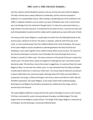 MPL SMTP’11 THE CHANGE MAKER ®

and Char Lakshmi and the Noakhali mainland, and was at times the main outlet for Meghna.
The tides and their bores always affected it considerably, and this channel narrowed or
widened in an unpredictable manner. After eroding a considerable part of the mainland in the
1940s, it suddenly shoaled to such an extent, just west of Noakhali town, that in winter there
was a land bridge from the mainland to Ramgati Island. To make this a permanent feature, a
large earthen cross dam was built. To accelerate the accretion of chars, a second cross dam was
built linking Noakhali mainland and Char Jabbar which rapidly built up nearly 260 sq km of land.


The estuary of the Lower Meghna is usually taken to stretch from the Rabnabad islands to the
Kumira coast, a distance of 153 km. The water is, however, saline for half of the year as far
north, as a line could be drawn from the middle of Bhola to the north of Sandwip. The estuary
of the Lower Meghna may be considered as extending between the Ilsha (Tentulia) and
Shahbazpur rivers which together have a width of about 40 km at the sea-face. The volume of
the estuarine discharge is not known, but at Chandpur the mean discharge from June to
October is around 2.5 million cusec. The mean maximum in this period of the year is about four
million cusec. The winter flow is about one-eighth of it although the river is even then several
kilometres wide. The low flow is due to the stream's sluggishness. In maximum flood, the Lower
Meghna's flow is no less than five million cusec. It is also estimated that from May to October
its daily load of sediments is nearly four million tons. The annual load of sediments carried by it
is about 1,500 million tons and annual water discharge about 875 million acre-feet (MAF). In
comparison, the Congo, La Plata and Yangtse rivers have a total annual flow of 1,022, 636 and
559 MAF respectively. The Lower Meghna, as the major outlet of the combined Ganges,
Brahmaputra and Meghna has therefore somewhat less outflow than the Congo, which is
second only to the Amazon.


The Lower Meghna (160 km) is measured from the south of Chandpur to as far as the Tentulia.
The flow is estimated for a point mid-way between Chandpur and Mehendiganj. The total
length of the Surma-Meghna is about 670 km. The length of the Upper Meghna is measured up
to Chandpur, but the discharge is measured at Bhairab Bazar.
 