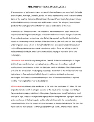 MPL SMTP’11 THE CHANGE MAKER ®

A larger number of settlements, towns, ports and industries have sprung up on both the banks
of the Meghna. Narsingdi, Chandpur, Barisal and Bhola are the district towns that stand on the
banks of the Meghna. Kuliarchar, Bhairab Bazar, Chandpur (Puran Bazar), Ramdaspur, Kalupur
and Daulatkhan are important riverports and business centres. The Ashuganj thermal power
plant and the Fenchuganj fertiliser factory are located on the banks of this river.


The Meghna is a flood-prone river. The bangladesh water development board (BWDB) has
implemented the Meghna Valley Project and constructed embankments along the riverbanks.
These embankments are protecting greater Sylhet, Mymensingh and Comilla districts from
floods. By constructing dams at different places a total of 180,000 ha of land has been brought
under irrigation. About 125 km of dams (Veri Bandh) have been constructed in the southern
region of Bangladesh under the coastal enbankment project. These are helping to control
floods and keep salinity off. These Veri Bandhs are also playing an important role in land
reclamation.


Dhaleshwari River a distributary of the jamuna, takes off in the northwestern part of tangail
district. It is a meandering river having two branches. The main stream flows north of
manikganj and joins the other branch, the Kaliganga, south of Manikganj. The Kaliganga again
joins with the Dhaleshwari. The buriganga was once a distributary of the Dhaleshwari and used
to discharge its flow again into the Dhaleshwari. It meets the shitalakshya river near
narayanganj and flows south to meet the meghna near Shaitnol and then loses its separate
identity. Total length of the river is about 160 km.


Ichamati River an old river, once well-known as the main river on the west of Dhaka. The river
originates from the south of Jafarganj opposite to the mouth of the hurasagar near Nathpur
Factory and runs towards Joginighat in Munshiganj. Five pilgrimage ghats [Panchatirtha ghat]-
Tirthaghat, Agla, Solepur, Barunighat and Joginighat stand along the river. Joginighat is situated
at the confluence of the brahmaputra and the Ichamati. Ichamati is the name of another
channel originating from the ganges at Rayta, northwest of Bheramara in Kushtia. The river first
flows west and then follows a southerly direction through Kushtia. The Ichamati is a trans-
 