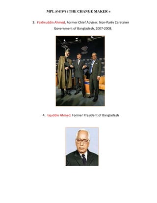 MPL SMTP’11 THE CHANGE MAKER ®


3. Fakhruddin Ahmed, Former Chief Adviser, Non-Party Caretaker
             Government of Bangladesh, 2007-2008.




      4. Iajuddin Ahmed, Former President of Bangladesh
 