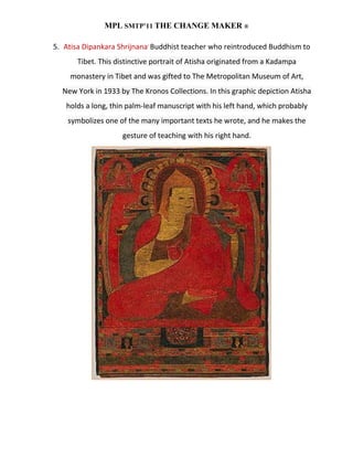MPL SMTP’11 THE CHANGE MAKER ®

5. Atisa Dipankara Shrijnana, Buddhist teacher who reintroduced Buddhism to
       Tibet. This distinctive portrait of Atisha originated from a Kadampa
    monastery in Tibet and was gifted to The Metropolitan Museum of Art,
  New York in 1933 by The Kronos Collections. In this graphic depiction Atisha
   holds a long, thin palm-leaf manuscript with his left hand, which probably
    symbolizes one of the many important texts he wrote, and he makes the
                     gesture of teaching with his right hand.
 